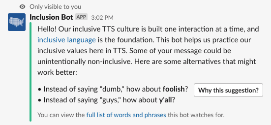 Slack screenshot. Inclusion bot responds with a message only the user can see: Hello! Our inclusive TTS culture is built one interaction at a time, and inclusive language is the foundation. This bot helps us practice our inclusive values here in TTS. Some of your message could be unintentionally non-inclusive. Here are some alternatives that might work better. Instead of saying 'dumb,' how about 'foolish?' Instead of saying 'guys,' how about 'yall?'