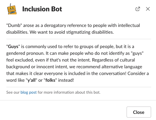 Slack screenshot. Inclusion bot responds with a message only the user can see: 'Dumb' arose as a derogatory reference to people with intellectual disabilities. We want to avoid stigmatizing disabilities. 'Guys' is commonly used to refer to groups of people, but it is a gendered pronoun. It can make people who do not identify as 'guys' feel excluded, even if that's not the intent. Regardless of cultural background or innocent intent, we recommend alternative language that makes it clear everyone is included in the conversation! Consider a word like 'yall' or 'folks' instead!